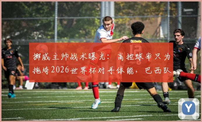 挪威主帅战术曝光：高控球率只为拖垮2026世界杯对手体能，巴西队成首个试验品