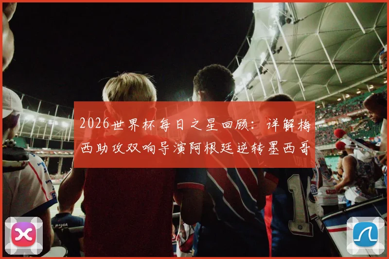 2026世界杯每日之星回顾：详解梅西助攻双响导演阿根廷逆转墨西哥之战，为何他能力压群雄当选最佳