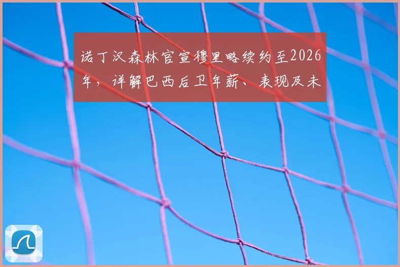 诺丁汉森林官宣穆里略续约至2026年，详解巴西后卫年薪、表现及未来规划