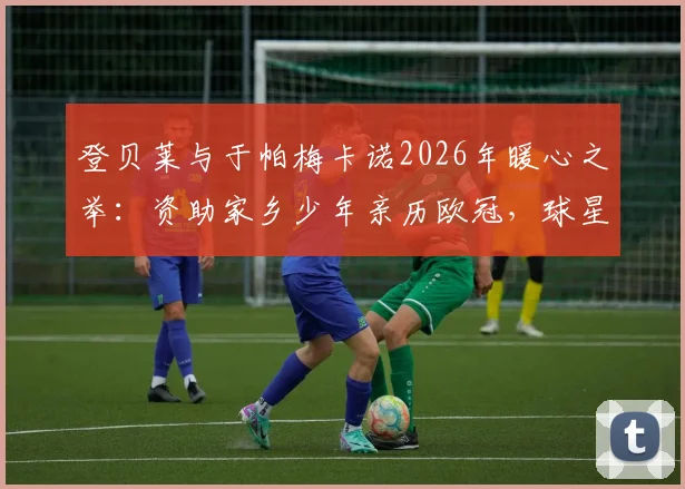 登贝莱与于帕梅卡诺2026年暖心之举:资助家乡少年亲历欧冠,球星回馈社区的典范