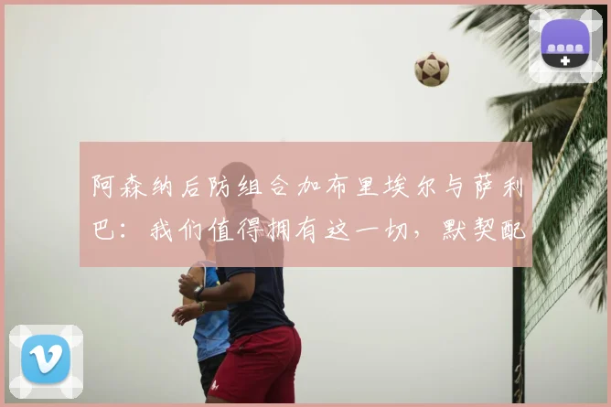 阿森纳后防组合加布里埃尔与萨利巴：我们值得拥有这一切，默契配合细节全解析