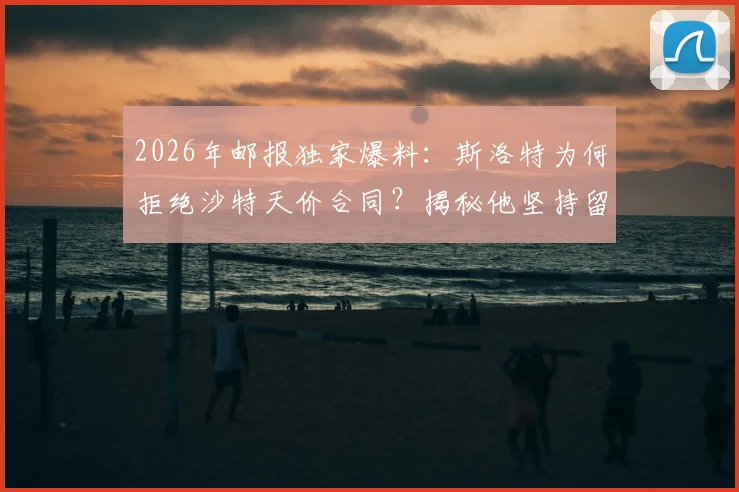 2026年邮报独家爆料:斯洛特为何拒绝沙特天价合同?揭秘他坚持留在欧洲的真实原因