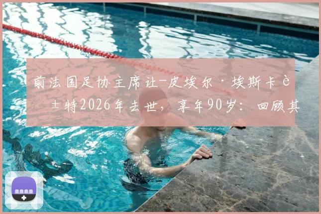 前法国足协主席让-皮埃尔·埃斯卡莱特2026年去世,享年90岁:回顾其执政生涯与对法国足球的深远影响