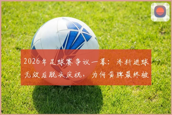 2026年足球赛争议一幕：济科进球无效后脱衣庆祝，为何黄牌最终被撤销？规则详解