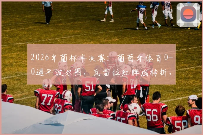 2026年葡杯半决赛：葡萄牙体育0-0逼平波尔图，瓦雷拉红牌成转折，总比分1-0挺进决赛