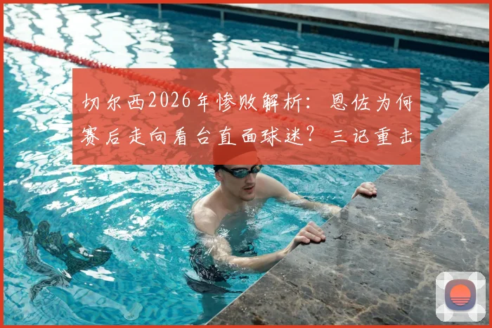 切尔西2026年惨败解析:恩佐为何赛后走向看台直面球迷?三记重击与球员责任深度探讨