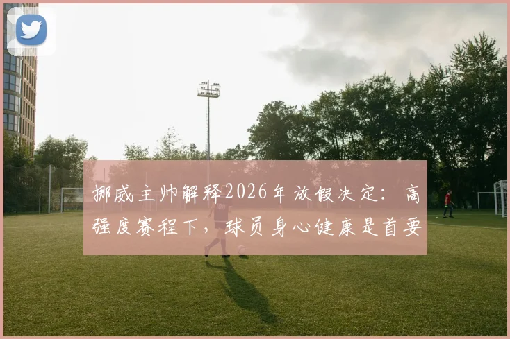 挪威主帅解释2026年放假决定:高强度赛程下,球员身心健康是首要考量
