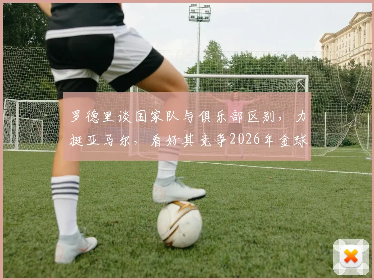 罗德里谈国家队与俱乐部区别，力挺亚马尔，看好其竞争2026年金球奖前景